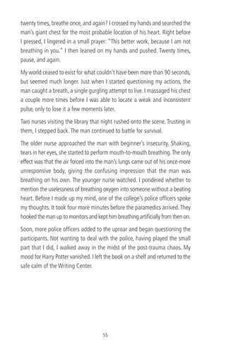 twenty times, breathe once, and again? I crossed my hands and searched the
man’s giant chest for the most probable location of his heart. Right before
I pressed, I lingered in a small prayer: “This better work, because I am not
breathing in you.” I then leaned on my hands and pushed. Twenty times,
pause, and again.
My world ceased to exist for what couldn't have been more than 90 seconds,
but seemed much longer. Just when I started questioning my actions, the
man caught a breath, a single gurgling attempt to live. I massaged his chest
a couple more times before I was able to locate a weak and inconsistent
pulse, only to lose it a few moments later.
Two nurses visiting the library that night rushed onto the scene. Trusting in
them, I stepped back.The man continued to battle for survival.
The older nurse approached the man with beginner’s insecurity. Shaking,
tears in her eyes, she started to perform mouth-to-mouth breathing.The only
effect was that the air forced into the man’s lungs came out of his once-more
unresponsive body, giving the confusing impression that the man was
breathing on his own. The younger nurse watched. I pondered whether to
mention the uselessness of breathing oxygen into someone without a beating
heart. Before I made up my mind, one of the college’s police ofﬁcers spoke
my thoughts. It took four more minutes before the paramedics arrived.They
hooked the man up to monitors and kept him breathing artiﬁcially from then on.
Soon, more police ofﬁcers added to the uproar and began questioning the
participants. Not wanting to deal with the police, having played the small
part that I did, I walked away in the midst of the post-trauma chaos. My
mood for Harry Potter vanished. I left the book on a shelf and returned to the
safe calm of the Writing Center.
55
 