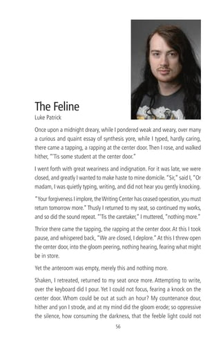 The Feline
Luke Patrick
Once upon a midnight dreary, while I pondered weak and weary, over many
a curious and quaint essay of synthesis yore, while I typed, hardly caring,
there came a tapping, a rapping at the center door.Then I rose, and walked
hither, “‘Tis some student at the center door.”
I went forth with great weariness and indignation. For it was late, we were
closed, and greatly I wanted to make haste to mine domicile.“Sir,” said I,“Or
madam, I was quietly typing, writing, and did not hear you gently knocking.
“Your forgiveness I implore,theWriting Center has ceased operation,you must
return tomorrow more.”Thusly I returned to my seat, so continued my works,
and so did the sound repeat.“‘Tis the caretaker,” I muttered,“nothing more.”
Thrice there came the tapping, the rapping at the center door.At this I took
pause, and whispered back,“We are closed, I deplore.”At this I threw open
the center door, into the gloom peering, nothing hearing, fearing what might
be in store.
Yet the anteroom was empty, merely this and nothing more.
Shaken, I retreated, returned to my seat once more. Attempting to write,
over the keyboard did I pour. Yet I could not focus, fearing a knock on the
center door. Whom could be out at such an hour? My countenance dour,
hither and yon I strode, and at my mind did the gloom erode; so oppressive
the silence, how consuming the darkness, that the feeble light could not
56
 