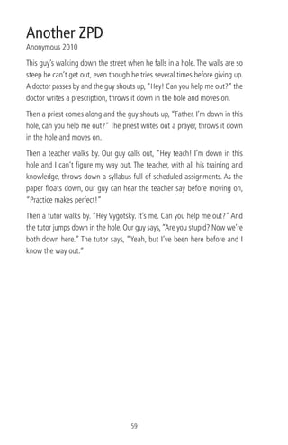Another ZPD
Anonymous 2010
This guy’s walking down the street when he falls in a hole.The walls are so
steep he can’t get out, even though he tries several times before giving up.
A doctor passes by and the guy shouts up,“Hey! Can you help me out?” the
doctor writes a prescription, throws it down in the hole and moves on.
Then a priest comes along and the guy shouts up, “Father, I’m down in this
hole, can you help me out?” The priest writes out a prayer, throws it down
in the hole and moves on.
Then a teacher walks by. Our guy calls out, “Hey teach! I’m down in this
hole and I can’t ﬁgure my way out. The teacher, with all his training and
knowledge, throws down a syllabus full of scheduled assignments. As the
paper ﬂoats down, our guy can hear the teacher say before moving on,
“Practice makes perfect!”
Then a tutor walks by. “Hey Vygotsky. It’s me. Can you help me out?” And
the tutor jumps down in the hole. Our guy says,“Are you stupid? Now we’re
both down here.” The tutor says, “Yeah, but I’ve been here before and I
know the way out.”
59
 