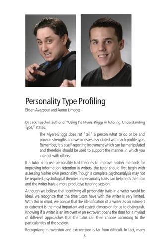 Personality Type Proﬁling
Ehsan Avazpour and Aaron Limoges
Dr.JackTruschel,author of“Using the Myers-Briggs inTutoring:Understanding
Type,” states,
The Myers-Briggs does not “tell” a person what to do or be and
provide strengths and weaknesses associated with each proﬁle type.
Remember,it is a self-reporting instrument which can be manipulated
and therefore should be used to support the manner in which you
interact with others.
If a tutor is to use personality trait theories to improve his/her methods for
improving information retention in writers, the tutor should ﬁrst begin with
assessing his/her own personality.Though a complete psychoanalysis may not
be required,psychological theories on personality traits can help both the tutor
and the writer have a more productive tutoring session.
Although we believe that identifying all personality traits in a writer would be
ideal, we recognize that the time tutors have with the writer is very limited.
With this in mind, we concur that the identiﬁcation of a writer as an introvert
or extrovert is the most important and easiest dimension for us to distinguish.
Knowing if a writer is an introvert or an extrovert opens the door for a myriad
of different approaches that the tutor can then choose according to the
particularities of the session.
Recognizing introversion and extroversion is far from difﬁcult. In fact, many
8
 