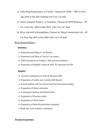 2. Outer Ring Road project at Vanalur , Chennai for GMR – 180 Crs from
Apr 2010 to Feb 2013 handled with 5 no’s of staff
3. Metro Transport Projects , at Velachery, Chennai for MTP Railways – 90
Crs From Oct 2009 to Mar 2010 with 3 no’s of Staff
4. River side mall at Karapakkam, Chennai for Marg Constructions Ltd, - 40
Crs from Sep 2007 to Oct 2009 with 2 no’s of Staff
Work Responsibilities:
Statutory:
⇒ Preparation and filing of Vat Returns
⇒ Preparation and filing of Service Tax returns
⇒ TDS Calculations on Creditors bills and reconciliations
⇒ Preparation of Monthly Labour & Staff PF statements for HO
Regular:
⇒ Accounts maintenance in Tally & Micropro ERP
⇒ Preparation of weekly and monthly MIS Reports
⇒ Smooth dealing with Government and Non Government bodies
⇒ Preparation of Salary statements
⇒ Verification Creditors and Debtors Bills
⇒ Preparation of Purchase orders
⇒ Preparation of Work Orders
⇒ Preparation of Bank Reconciliation statement
⇒ Bank and Cash vouchers verification
Previous Experience:
 