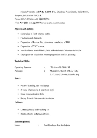 5 years 9 months in P.V.K. RAO& CO., Chartered Accountants, Bazar Street,
Sompeta, Srikakulam Dist, A.P.
Phone: 08947-233626, cell: 9440028576
From Nov 2001 to Aug 2007 Worked as a Sr. Audit Assistant
Previous Job details:
• Experience in Bank internal audits
• Finalization of Accounts
• Preparation of Income Tax returns and calculation of TDS
• Preparation of VAT returns
• Verification of manual books, bills and vouchers of business and NGO
• Employees tax calculation, returns preparation and Tax planning
Technical Skills:
Operating Systems : Windows 98, 2000, XP
Packages : Micropro ERP, MS Office, Tally-
6.3,7.2 & 9, Urcims Accounts pkg.
Assets:
• Positive thinking, self confidence
• A blend of creativity & analytical skills
• Good communication skills
• Strong desire to learn new technologies
Hobbies:
• Listening music and watching TV
• Reading books and playing Chess
Personal profile:
Name : Sasi Bhushana Rao Kothakota
 