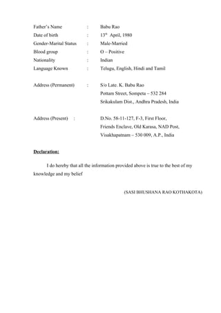 Father’s Name : Babu Rao
Date of birth : 13th
April, 1980
Gender-Marital Status : Male-Married
Blood group : O – Positive
Nationality : Indian
Language Known : Telugu, English, Hindi and Tamil
Address (Permanent) : S/o Late. K. Babu Rao
Pottam Street, Sompeta – 532 284
Srikakulam Dist., Andhra Pradesh, India
Address (Present) : D.No. 58-11-127, F-3, First Floor,
Friends Enclave, Old Karasa, NAD Post,
Visakhapatnam – 530 009, A.P., India
Declaration:
I do hereby that all the information provided above is true to the best of my
knowledge and my belief
(SASI BHUSHANA RAO KOTHAKOTA)
 