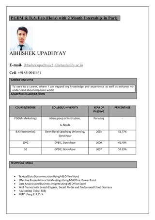 PGDM & B.A. Eco (Hons) with 2 Month Internship in Parle
ABHISHEK UPADHYAY
E-mail- abhishek.upadhyay21@ishanfamily.ac.in
Cell- +918510941461
CAREER OBJECTIVE
To seek to a career, where I can expand my knowledge and experience as well as enhance my
understand about corporate world.
ACADEMIC QUALIFICATIONS
COURSE/DEGREE COLLEGE/UNIVERSITY YEAR OF
PASSING
PERCENTAGE
PDGM (Marketing) Ishan group of institution,
G. Noida
Pursuing -
B.A.(economics) Deen Dayal Upadhyay University,
Gorakhpur
2015 51.77%
10+2 GPSIC, Gorakhpur 2009 61.40%
10 GPSIC, Gorakhpur 2007 57.33%
TECHNICAL SKILLS
 Textual DataDocumentationUsing MS Office Word
 Effective PresentationsforMeetingsUsingMSOffice PowerPoint
 Data AnalysisandBusinessInsightsUsingMSOffice Excel
 Well Versed with Search Engines, Social Media and Professional Cloud Services
 Accounting Using Tally
 MRP Using E.R.P. 9.
 
