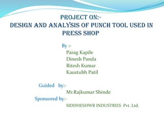project on:-
design and analysis of punch tool used in
press shop
By :-
Parag Kapile
Dinesh Panda
Ritesh Kumar
Kaustubh Patil
Guided by:-
Mr.Rajkumar Shinde
Sponsored by:-
SIDDHESHWR INDUSTRIES Pvt. Ltd.
 