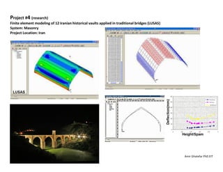 Amir Ghatefar PhD EIT
Project #4 (research)
Finite element modeling of 12 Iranian historical vaults applied in traditional bridges (LUSAS)
System: Masonry
Project Location: Iran
 