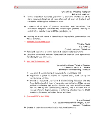 C. V. Vijay Patel
- 3 -
C/o.Petrodar Operating Company
Instrument engineer
 Routine breakdown maintence, preventive & predicative maintenance of the
plant. Instrument..Completed job report after each job given full details of work
carried out. Including parts & Man hours spent.
 Calibration of all types of pressure transmitters, level transmitters, flow
transmitters, Tempeture transmitter RTD Thermocouples (make by Emerson) and
control valves make by Pascal and MOV make Bettis etc.
 Working on SCADA system in Central Processing facilities, pump stations and
Marine terminals.
 February 2007 to March-2007
CTS Abu Dhabi,
C/o. GASCO
Control Instrument Technician
 Removal & installation of control elements & instruments for Gas turbine.
 Calibration of vibration monitors, replacement of extension cable &proximators
from Bently Nevada 3350 series.
 May 2007 To December 2007
Kentech Kazakhstan Technical Services
C/O TENGIZCHEVTOIL LIMITED.
Instrument commissioning Technician
 Loop check & commissioning of Instruments for new CDU and CCR.
 Preparation of punch list.Involved in sequence check, plant start up and
commissioning activities
 Worked as Instrument Loop Check & Commissioning Technician with PFD
Team, Calibration of all types of transmitters, control valves, MOVs, i/p, cold
and hot loop checking logic and function checking, cause and effect of honey
well TDC-3000 system. Commissioning activities, able to read PID, ILD and
hook up schematic diagram, capable of performing all dutiesrelated to QA/QC
procedures, inspection and report liaison with client.
 February 2006 To April 2006
Kharafi National,
C/o. Equate Petrochemical Project, Kuwait
Instrument Technician
 Worked at Khrafi National in Kuwait as a Instrument Technician.
 