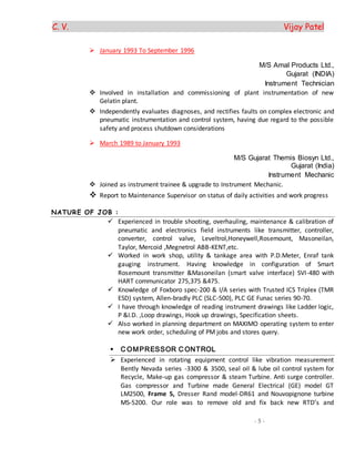 C. V. Vijay Patel
- 5 -
 January 1993 To September 1996
M/S Amal Products Ltd.,
Gujarat (INDIA)
Instrument Technician
 Involved in installation and commissioning of plant instrumentation of new
Gelatin plant.
 Independently evaluates diagnoses, and rectifies faults on complex electronic and
pneumatic instrumentation and control system, having due regard to the possible
safety and process shutdown considerations
 March 1989 to January 1993
M/S Gujarat Themis Biosyn Ltd.,
Gujarat (India)
Instrument Mechanic
 Joined as instrument trainee & upgrade to Instrument Mechanic.
 Report to Maintenance Supervisor on status of daily activities and work progress
NATURE OF JOB :
 Experienced in trouble shooting, overhauling, maintenance & calibration of
pneumatic and electronics field instruments like transmitter, controller,
converter, control valve, Leveltrol,Honeywell,Rosemount, Masoneilan,
Taylor, Mercoid ,Megnetrol ABB-KENT,etc.
 Worked in work shop, utility & tankage area with P.D.Meter, Enraf tank
gauging instrument. Having knowledge in configuration of Smart
Rosemount transmitter &Masoneilan (smart valve interface) SVI-480 with
HART communicator 275,375 &475.
 Knowledge of Foxboro spec-200 & I/A series with Trusted ICS Triplex (TMR
ESD) system, Allen-bradly PLC (SLC-500), PLC GE Funac series 90-70.
 I have through knowledge of reading instrument drawings like Ladder logic,
P &I.D. ,Loop drawings, Hook up drawings, Specification sheets.
 Also worked in planning department on MAXIMO operating system to enter
new work order, scheduling of PM jobs and stores query.
 C OMPRESSOR C ONTROL
 Experienced in rotating equipment control like vibration measurement
Bently Nevada series -3300 & 3500, seal oil & lube oil control system for
Recycle, Make-up gas compressor & steam Turbine. Anti surge controller.
Gas compressor and Turbine made General Electrical (GE) model GT
LM2500, Frame 5, Dresser Rand model-DR61 and Nouvopignone turbine
MS-5200. Our role was to remove old and fix back new RTD’s and
 