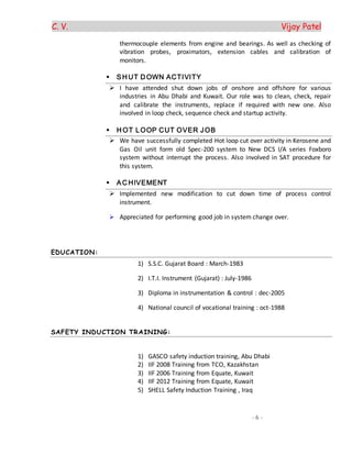 C. V. Vijay Patel
- 6 -
thermocouple elements from engine and bearings. As well as checking of
vibration probes, proximators, extension cables and calibration of
monitors.
 SH UT D OWN ACTIVITY
 I have attended shut down jobs of onshore and offshore for various
industries in Abu Dhabi and Kuwait. Our role was to clean, check, repair
and calibrate the instruments, replace if required with new one. Also
involved in loop check, sequence check and startup activity.
 H OT LOOP CUT OVER JOB
 We have successfully completed Hot loop cut over activity in Kerosene and
Gas Oil unit form old Spec-200 system to New DCS I/A series Foxboro
system without interrupt the process. Also involved in SAT procedure for
this system.
 AC HIVEMENT
 Implemented new modification to cut down time of process control
instrument.
 Appreciated for performing good job in system change over.
EDUCATION:
1) S.S.C. Gujarat Board : March-1983
2) I.T.I. Instrument (Gujarat) : July-1986
3) Diploma in instrumentation & control : dec-2005
4) National council of vocational training : oct-1988
SAFETY INDUCTION TRAINING:
1) GASCO safety induction training, Abu Dhabi
2) IIF 2008 Training from TCO, Kazakhstan
3) IIF 2006 Training from Equate, Kuwait
4) IIF 2012 Training from Equate, Kuwait
5) SHELL Safety Induction Training , Iraq
 
