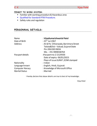 C. V. Vijay Patel
- 7 -
PERMIT TO WORK SYSTEM:
 Familiar with working procedure & Hazardous area
 Qualified for Standard PTW Procedure.
 Safety rules and regulation
PERSONNAL DETAILS:
Name : VijayKumarIshwarlal Patel
Date of Birth : 25th
Jul.1967
Address : At & Po- Chharwada, Barnimora Street
Taluka&Dist– Valsad, GujaratState
Pin-396 030 INDIA
Mo. - +91-9898558764
Passportdetails :Passportno: Z-2129503
Date of expiry- 06/01/2023
Place of issue:SURAT ,ECNR stamped
Nationality : Indian
Language known : English, Hindi, Gujarati
Computer literacy : Knowledge of Microsoft Office
Marital Status : Married
I hereby declare that above details are true to best of my knowledge.
Vijay Patel
 