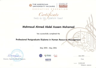 ,Yar THE AMERICAN
tE ururveRSITY rN cArRo
EXECUTIVE ED CATION
"o
THIS THAT
U
Mohmoud Ahmed Abdel Azeem Moho
hos successfully completed the
hofessionol Fostgroduole Diplomo in Humon Resour
Moy 2015 - Moy 2016
SCHOOL OF
BUSINESS
6
I
(
€'#ff"g,,$
AGGTIO
Lnat pettts June 2016
Dote
ExecE.r 0001100
Participant No. 600142413
ff;,;:r::Dtv-_ lo
 