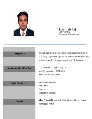 To seek a career in a core Engineering organization and to
efficiently implement my creative and innovative ideas into
practice through continuous learning and dedication.
B.E Mechanical Engineering -2016
upto 6th
semester CGPA-7.6
Anna University Chennai
Lean Manufacturing
7 QC Tools
Casting
Strength of materials
Mini Project- Design and Fabrication of Air generation
from speed braker.
Objective
Academic Qualification
Area of Interest
Project
R.Ananda Raj
+91-9790573041
Iamanandaraj7@gmail.com
 