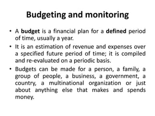 Budgeting and monitoring
• A budget is a financial plan for a defined period
of time, usually a year.
• It is an estimation of revenue and expenses over
a specified future period of time; it is compiled
and re-evaluated on a periodic basis.
• Budgets can be made for a person, a family, a
group of people, a business, a government, a
country, a multinational organization or just
about anything else that makes and spends
money.
 