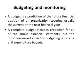 Budgeting and monitoring
• A budget is a prediction of the future financial
position of an organization covering usually
the current or the next financial year.
• A complete budget includes prediction for all
of the annual financial statments, but the
most concerned aspect of budgeting is income
and expenditure budget.
 