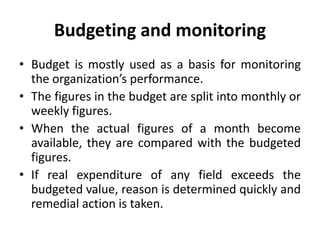Budgeting and monitoring
• Budget is mostly used as a basis for monitoring
the organization’s performance.
• The figures in the budget are split into monthly or
weekly figures.
• When the actual figures of a month become
available, they are compared with the budgeted
figures.
• If real expenditure of any field exceeds the
budgeted value, reason is determined quickly and
remedial action is taken.
 