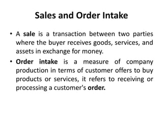 Sales and Order Intake
• A sale is a transaction between two parties
where the buyer receives goods, services, and
assets in exchange for money.
• Order intake is a measure of company
production in terms of customer offers to buy
products or services, it refers to receiving or
processing a customer's order.
 
