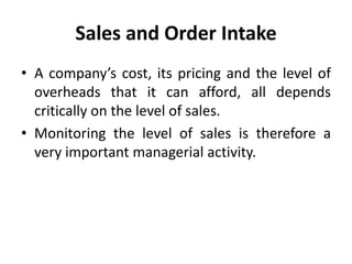 Sales and Order Intake
• A company’s cost, its pricing and the level of
overheads that it can afford, all depends
critically on the level of sales.
• Monitoring the level of sales is therefore a
very important managerial activity.
 
