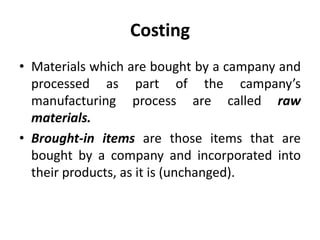 Costing
• Materials which are bought by a campany and
processed as part of the campany’s
manufacturing process are called raw
materials.
• Brought-in items are those items that are
bought by a company and incorporated into
their products, as it is (unchanged).
 