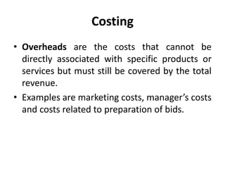 Costing
• Overheads are the costs that cannot be
directly associated with specific products or
services but must still be covered by the total
revenue.
• Examples are marketing costs, manager’s costs
and costs related to preparation of bids.
 