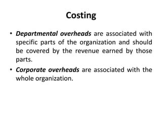 Costing
• Departmental overheads are associated with
specific parts of the organization and should
be covered by the revenue earned by those
parts.
• Corporate overheads are associated with the
whole organization.
 
