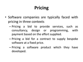 Pricing
• Software companies are typically faced with
pricing in three contexts
– Pricing a bid to provide services, such as
consultancy, design or programming, with
payment based on the effort supplied.
– Pricing a bid for a contract to supply bespoke
software at a fixed price.
– Pricing a software product which they have
developed.
 