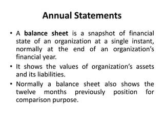 Annual Statements
• A balance sheet is a snapshot of financial
state of an organization at a single instant,
normally at the end of an organization’s
financial year.
• It shows the values of organization’s assets
and its liabilities.
• Normally a balance sheet also shows the
twelve months previously position for
comparison purpose.
 