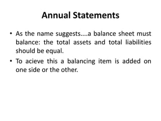 Annual Statements
• As the name suggests....a balance sheet must
balance: the total assets and total liabilities
should be equal.
• To acieve this a balancing item is added on
one side or the other.
 