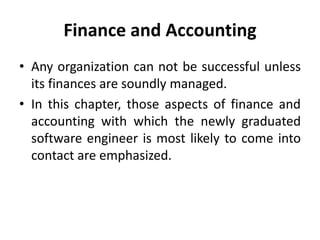 Finance and Accounting
• Any organization can not be successful unless
its finances are soundly managed.
• In this chapter, those aspects of finance and
accounting with which the newly graduated
software engineer is most likely to come into
contact are emphasized.
 