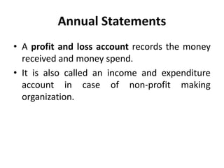 Annual Statements
• A profit and loss account records the money
received and money spend.
• It is also called an income and expenditure
account in case of non-profit making
organization.
 