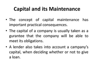 Capital and its Maintenance
• The concept of capital maintenance has
important practical consequences.
• The capital of a company is usually taken as a
gurantee that the company will be able to
meet its obligations.
• A lender also takes into account a campany’s
capital, when deciding whether or not to give
a loan.
 