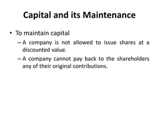 Capital and its Maintenance
• To maintain capital
– A company is not allowed to issue shares at a
discounted value.
– A company cannot pay back to the shareholders
any of their original contributions.
 