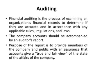 Auditing
• Financial auditing is the process of examining an
organization's financial records to determine if
they are accurate and in accordance with any
applicable rules , regulations, and laws.
• The company accounts should be accompanied
by an auditor’s report.
• Purpose of the report is to provide members of
the company and public with an assurance that
accounts give a “true and fair view” of the state
of the affairs of the company.
 