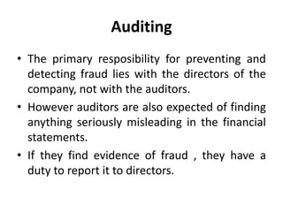 Auditing
• The primary resposibility for preventing and
detecting fraud lies with the directors of the
company, not with the auditors.
• However auditors are also expected of finding
anything seriously misleading in the financial
statements.
• If they find evidence of fraud , they have a
duty to report it to directors.
 