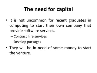 The need for capital
• It is not uncommon for recent graduates in
computing to start their own company that
provide software services.
– Contract hire services
– Develop packages
• They will be in need of some money to start
the venture.
 