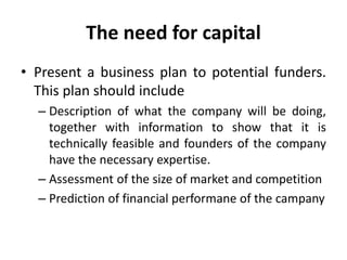 The need for capital
• Present a business plan to potential funders.
This plan should include
– Description of what the company will be doing,
together with information to show that it is
technically feasible and founders of the company
have the necessary expertise.
– Assessment of the size of market and competition
– Prediction of financial performane of the campany
 