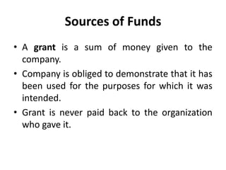 Sources of Funds
• A grant is a sum of money given to the
company.
• Company is obliged to demonstrate that it has
been used for the purposes for which it was
intended.
• Grant is never paid back to the organization
who gave it.
 