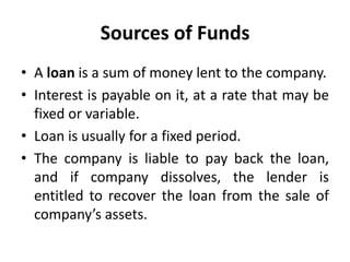Sources of Funds
• A loan is a sum of money lent to the company.
• Interest is payable on it, at a rate that may be
fixed or variable.
• Loan is usually for a fixed period.
• The company is liable to pay back the loan,
and if company dissolves, the lender is
entitled to recover the loan from the sale of
company’s assets.
 