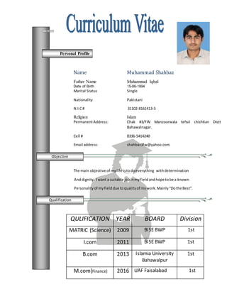 Objective
Name Muhammad Shahbaz
Father Name Muhammad Iqbal
Date of Birth 15-06-1994
Marital Status Single
Nationality Pakistani
N.I.C# 31102-8161413-5
Religion Islam
PermanentAddress: Chak #3/FW Manzoorwala tehsil chishtian Distt
Bahawalnagar.
Cell # 0336-5414240
Email address: shahbaz3fw@yahoo.com
The main objective of mylife istodoeverything withdetermination
Anddignity. Iwant a suitable jobinmyfieldandhope tobe a known
Personality of myfielddue toqualityof mywork.Mainly“Dothe Best”.
QULIFICATION YEAR BOARD Division
MATRIC (Science) 2009 BISE BWP 1st
I.com 2011 BISE BWP 1st
B.com 2013 Islamia University
Bahawalpur
1st
M.com(Finance) 2016 UAF Faisalabad 1st
Personal Profile
Objective
Qualification
 