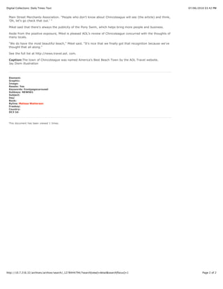 Digital Collections: Daily Times Text                                                                               07/06/2010 03:42 PM


 Main Street Merchants Association. "People who don't know about Chincoteague will see (the article) and think,
 'Oh, let's go check that out.' "

 Mikel said that there's always the publicity of the Pony Swim, which helps bring more people and business.

 Aside from the positive exposure, Mikel is pleased AOL's review of Chincoteague concurred with the thoughts of
 many locals.

 "We do have the most beautiful beach," Mikel said. "It's nice that we finally got that recognition because we've
 thought that all along."

 See the full list at http://news.travel.aol. com.

 Caption:The town of Chincoteague was named America's Best Beach Town by the AOL Travel website.
 Jay Diem illustration




 Element:
 Graphic:
 Image:
 Resale: Yes
 Keywords: frontpagecarousel
 Subkeys: NEWS01
 Subject:
 Day:
 Book:
 Byline: Malissa Watterson
 Freekey:
 Country:
 DC3 Id:



 This document has been viewed 1 times.




http://10.7.216.32/archives/archive/search/_1278444794/?search[view]=detail&search[focus]=1                                  Page 2 of 2
 