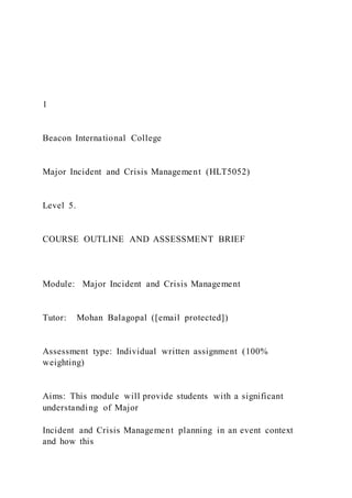 1
Beacon International College
Major Incident and Crisis Management (HLT5052)
Level 5.
COURSE OUTLINE AND ASSESSMENT BRIEF
Module: Major Incident and Crisis Management
Tutor: Mohan Balagopal ([email protected])
Assessment type: Individual written assignment (100%
weighting)
Aims: This module will provide students with a significant
understanding of Major
Incident and Crisis Management planning in an event context
and how this
 