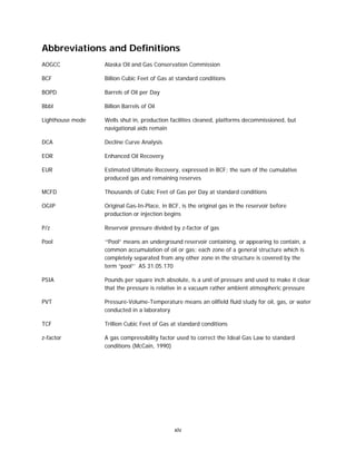 xiv
Abbreviations and Definitions
AOGCC Alaska Oil and Gas Conservation Commission
BCF Billion Cubic Feet of Gas at standard conditions
BOPD Barrels of Oil per Day
Bbbl Billion Barrels of Oil
Lighthouse mode Wells shut in, production facilities cleaned, platforms decommissioned, but
navigational aids remain
DCA Decline Curve Analysis
EOR Enhanced Oil Recovery
EUR Estimated Ultimate Recovery, expressed in BCF; the sum of the cumulative
produced gas and remaining reserves
MCFD Thousands of Cubic Feet of Gas per Day at standard conditions
OGIP Original Gas-In-Place, in BCF, is the original gas in the reservoir before
production or injection begins
P/z Reservoir pressure divided by z-factor of gas
Pool ‘“Pool” means an underground reservoir containing, or appearing to contain, a
common accumulation of oil or gas; each zone of a general structure which is
completely separated from any other zone in the structure is covered by the
term “pool”’ AS 31.05.170
PSIA Pounds per square inch absolute, is a unit of pressure and used to make it clear
that the pressure is relative in a vacuum rather ambient atmospheric pressure
PVT Pressure-Volume-Temperature means an oilfield fluid study for oil, gas, or water
conducted in a laboratory
TCF Trillion Cubic Feet of Gas at standard conditions
z-factor A gas compressibility factor used to correct the Ideal Gas Law to standard
conditions (McCain, 1990)
 