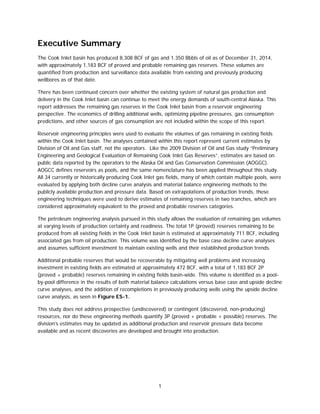 1
Executive Summary
The Cook Inlet basin has produced 8,308 BCF of gas and 1.350 Bbbls of oil as of December 31, 2014,
with approximately 1,183 BCF of proved and probable remaining gas reserves. These volumes are
quantified from production and surveillance data available from existing and previously producing
wellbores as of that date.
There has been continued concern over whether the existing system of natural gas production and
delivery in the Cook Inlet basin can continue to meet the energy demands of south-central Alaska. This
report addresses the remaining gas reserves in the Cook Inlet basin from a reservoir engineering
perspective. The economics of drilling additional wells, optimizing pipeline pressures, gas consumption
predictions, and other sources of gas consumption are not included within the scope of this report.
Reservoir engineering principles were used to evaluate the volumes of gas remaining in existing fields
within the Cook Inlet basin. The analyses contained within this report represent current estimates by
Division of Oil and Gas staff, not the operators. Like the 2009 Division of Oil and Gas study “Preliminary
Engineering and Geological Evaluation of Remaining Cook Inlet Gas Reserves”, estimates are based on
public data reported by the operators to the Alaska Oil and Gas Conservation Commission (AOGGC).
AOGCC defines reservoirs as pools, and the same nomenclature has been applied throughout this study.
All 34 currently or historically producing Cook Inlet gas fields, many of which contain multiple pools, were
evaluated by applying both decline curve analysis and material balance engineering methods to the
publicly available production and pressure data. Based on extrapolations of production trends, these
engineering techniques were used to derive estimates of remaining reserves in two tranches, which are
considered approximately equivalent to the proved and probable reserves categories.
The petroleum engineering analysis pursued in this study allows the evaluation of remaining gas volumes
at varying levels of production certainty and readiness. The total 1P (proved) reserves remaining to be
produced from all existing fields in the Cook Inlet basin is estimated at approximately 711 BCF, including
associated gas from oil production. This volume was identified by the base case decline curve analyses
and assumes sufficient investment to maintain existing wells and their established production trends.
Additional probable reserves that would be recoverable by mitigating well problems and increasing
investment in existing fields are estimated at approximately 472 BCF, with a total of 1,183 BCF 2P
(proved + probable) reserves remaining in existing fields basin-wide. This volume is identified as a pool-
by-pool difference in the results of both material balance calculations versus base case and upside decline
curve analyses, and the addition of recompletions in previously producing wells using the upside decline
curve analysis, as seen in Figure ES-1.
This study does not address prospective (undiscovered) or contingent (discovered, non-producing)
resources, nor do these engineering methods quantify 3P (proved + probable + possible) reserves. The
division’s estimates may be updated as additional production and reservoir pressure data become
available and as recent discoveries are developed and brought into production.
 