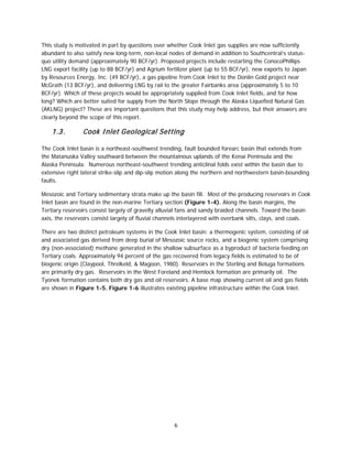 6
This study is motivated in part by questions over whether Cook Inlet gas supplies are now sufficiently
abundant to also satisfy new long-term, non-local nodes of demand in addition to Southcentral’s status-
quo utility demand (approximately 90 BCF/yr). Proposed projects include restarting the ConocoPhillips
LNG export facility (up to 88 BCF/yr) and Agrium fertilizer plant (up to 55 BCF/yr), new exports to Japan
by Resources Energy, Inc. (49 BCF/yr), a gas pipeline from Cook Inlet to the Donlin Gold project near
McGrath (13 BCF/yr), and delivering LNG by rail to the greater Fairbanks area (approximately 5 to 10
BCF/yr). Which of these projects would be appropriately supplied from Cook Inlet fields, and for how
long? Which are better suited for supply from the North Slope through the Alaska Liquefied Natural Gas
(AKLNG) project? These are important questions that this study may help address, but their answers are
clearly beyond the scope of this report.
1.3. Cook Inlet Geological Setting
The Cook Inlet basin is a northeast-southwest trending, fault bounded forearc basin that extends from
the Matanuska Valley southward between the mountainous uplands of the Kenai Peninsula and the
Alaska Peninsula. Numerous northeast-southwest trending anticlinal folds exist within the basin due to
extensive right lateral strike-slip and dip-slip motion along the northern and northwestern basin-bounding
faults.
Mesozoic and Tertiary sedimentary strata make up the basin fill. Most of the producing reservoirs in Cook
Inlet basin are found in the non-marine Tertiary section (Figure 1-4). Along the basin margins, the
Tertiary reservoirs consist largely of gravelly alluvial fans and sandy braided channels. Toward the basin
axis, the reservoirs consist largely of fluvial channels interlayered with overbank silts, clays, and coals.
There are two distinct petroleum systems in the Cook Inlet basin: a thermogenic system, consisting of oil
and associated gas derived from deep burial of Mesozoic source rocks, and a biogenic system comprising
dry (non-associated) methane generated in the shallow subsurface as a byproduct of bacteria feeding on
Tertiary coals. Approximately 94 percent of the gas recovered from legacy fields is estimated to be of
biogenic origin (Claypool, Threlkeld, & Magoon, 1980). Reservoirs in the Sterling and Beluga formations
are primarily dry gas. Reservoirs in the West Foreland and Hemlock formation are primarily oil. The
Tyonek formation contains both dry gas and oil reservoirs. A base map showing current oil and gas fields
are shown in Figure 1-5. Figure 1-6 illustrates existing pipeline infrastructure within the Cook Inlet.
 