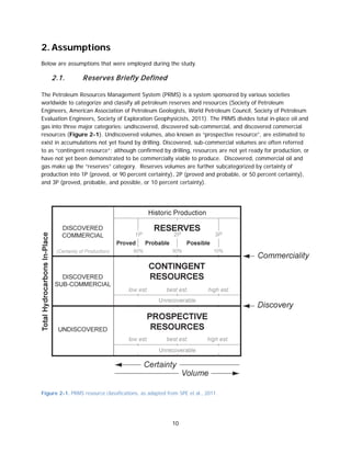 10
2. Assumptions
Below are assumptions that were employed during the study.
2.1. Reserves Briefly Defined
The Petroleum Resources Management System (PRMS) is a system sponsored by various societies
worldwide to categorize and classify all petroleum reserves and resources (Society of Petroleum
Engineers, American Association of Petroleum Geologists, World Petroleum Council, Society of Petroleum
Evaluation Engineers, Society of Exploration Geophysicists, 2011). The PRMS divides total in-place oil and
gas into three major categories: undiscovered, discovered sub-commercial, and discovered commercial
resources (Figure 2-1). Undiscovered volumes, also known as “prospective resource”, are estimated to
exist in accumulations not yet found by drilling. Discovered, sub-commercial volumes are often referred
to as “contingent resource”; although confirmed by drilling, resources are not yet ready for production, or
have not yet been demonstrated to be commercially viable to produce. Discovered, commercial oil and
gas make up the “reserves” category. Reserves volumes are further subcategorized by certainty of
production into 1P (proved, or 90 percent certainty), 2P (proved and probable, or 50 percent certainty),
and 3P (proved, probable, and possible, or 10 percent certainty).
Figure 2-1. PRMS resource classifications, as adapted from SPE et al., 2011.
 