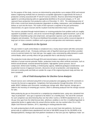 11
For the purpose of this study, reserves are determined by using decline curve analysis (DCA) and material
balance engineering methods that are deemed as acceptable approaches to approximate the levels of
production certainty associated with 1P and 2P reserves estimates. Reserves determined through DCA
applied to currently producing wells are appropriately identified as the proved category, or 1P, and
represent future production from productive wells as of December 31, 2014. The underlying premise of
DCA is that a trend from historical production (dependent on drilling, maintenance, and remediation) will
behave as such into the future. The results of DCA represent a snapshot of the past performance
characteristics of a given reservoir and the resultant trend that determines future recovery.
The reserves calculated through material balance or restoring production from problem wells are roughly
equivalent to probable reserves, and can be recovered through additional capital investment, such as the
installation of downhole pumps and compression, and operation expenses such as water production
mitigation and stimulation. The 50 percent likelihood that probable reserves will be recovered depends in
large part on future economic conditions such as gas price and operation and maintenance expenses.
2.2. Constraints in the System
The gas market in south-central Alaska is considered to be a nearly closed market with little connection
to alternative points of sale. Previously continuous sales of liquefied natural gas and fertilizer provided
access to external markets for Cook Inlet gas. Gas supply is also constrained by utility demand in south-
central Alaska, which currently reflects the gas production that is sold directly to market.
The production trends observed through DCA and material balance calculations are not necessarily
indicative of actual reservoir potential. Rather, production trends may reflect artificial constraints, such as
limited overall demand, seasonal demand fluctuations, high pipeline system pressure, lack of
compression, limited water handling, or limited pump capacity. Additional geological considerations, such
as potential reserves in bypassed reservoirs, discoveries not yet on production, and nonproducing
intervals in existing wells and fields are outside the scope of this engineering-based study and have not
been considered.
2.3. Life of Field Assumptions for Decline Curve Analysis
Proved reserves were estimated using DCA to forecast production and applying end of life constraints to
truncate the forecast as appropriate. Completions that had production through December 2014 in the
public AOGCC database were forecasted, excluding gas storage wells. When injected, storage gas is
added to the inventory of remaining gas reserves, which is ultimately produced from the storage reservoir
for sales.
Wells producing dry gas are forecasted on a completion-by-completion basis, using rates calculated from
“days on production”, since gas is reported to the AOGCC on a monthly basis. The end of life constraint
for each completion was determined by flow rate that either reaches a 50 MCFD abandonment rate, or a
30-year time span from the initial forecast date, whichever condition is met first. A modified hyperbolic to
exponential decline is applied when the annual effective decline rate has reached either 5% or 10%
(Ryder Scott Reservoir Solutions, 2011), depending on existing production data.
For wells producing black oil with associated gas, as seen on most Cook Inlet platforms, the forecast
period ends at a platform-basis abandonment rate limit of 300 BOPD (except for the 350 BOPD at the
Monopod platform). Analogue data from platform shutdowns or that were put into “lighthouse mode” are
 
