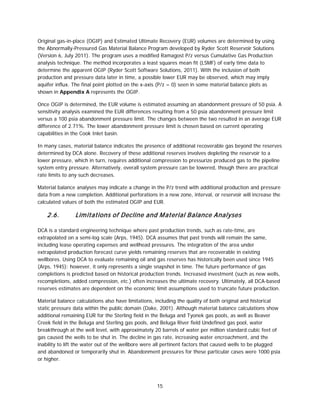 15
Original gas-in-place (OGIP) and Estimated Ultimate Recovery (EUR) volumes are determined by using
the Abnormally-Pressured Gas Material Balance Program developed by Ryder Scott Reservoir Solutions
(Version 6, July 2011). The program uses a modified Ramagost P/z versus Cumulative Gas Production
analysis technique. The method incorporates a least squares mean fit (LSMF) of early time data to
determine the apparent OGIP (Ryder Scott Software Solutions, 2011). With the inclusion of both
production and pressure data later in time, a possible lower EUR may be observed, which may imply
aquifer influx. The final point plotted on the x-axis (P/z = 0) seen in some material balance plots as
shown in Appendix A represents the OGIP.
Once OGIP is determined, the EUR volume is estimated assuming an abandonment pressure of 50 psia. A
sensitivity analysis examined the EUR differences resulting from a 50 psia abandonment pressure limit
versus a 100 psia abandonment pressure limit. The changes between the two resulted in an average EUR
difference of 2.71%. The lower abandonment pressure limit is chosen based on current operating
capabilities in the Cook Inlet basin.
In many cases, material balance indicates the presence of additional recoverable gas beyond the reserves
determined by DCA alone. Recovery of these additional reserves involves depleting the reservoir to a
lower pressure, which in turn, requires additional compression to pressurize produced gas to the pipeline
system entry pressure. Alternatively, overall system pressure can be lowered, though there are practical
rate limits to any such decreases.
Material balance analyses may indicate a change in the P/z trend with additional production and pressure
data from a new completion. Additional perforations in a new zone, interval, or reservoir will increase the
calculated values of both the estimated OGIP and EUR.
2.6. Limitations of Decline and Material Balance Analyses
DCA is a standard engineering technique where past production trends, such as rate-time, are
extrapolated on a semi-log scale (Arps, 1945). DCA assumes that past trends will remain the same,
including lease operating expenses and wellhead pressures. The integration of the area under
extrapolated production forecast curve yields remaining reserves that are recoverable in existing
wellbores. Using DCA to evaluate remaining oil and gas reserves has historically been used since 1945
(Arps, 1945); however, it only represents a single snapshot in time. The future performance of gas
completions is predicted based on historical production trends. Increased investment (such as new wells,
recompletions, added compression, etc.) often increases the ultimate recovery. Ultimately, all DCA-based
reserves estimates are dependent on the economic limit assumptions used to truncate future production.
Material balance calculations also have limitations, including the quality of both original and historical
static pressure data within the public domain (Dake, 2001). Although material balance calculations show
additional remaining EUR for the Sterling field in the Beluga and Tyonek gas pools, as well as Beaver
Creek field in the Beluga and Sterling gas pools, and Beluga River field Undefined gas pool, water
breakthrough at the well level, with approximately 20 barrels of water per million standard cubic feet of
gas caused the wells to be shut in. The decline in gas rate, increasing water encroachment, and the
inability to lift the water out of the wellbore were all pertinent factors that caused wells to be plugged
and abandoned or temporarily shut in. Abandonment pressures for these particular cases were 1000 psia
or higher.
 