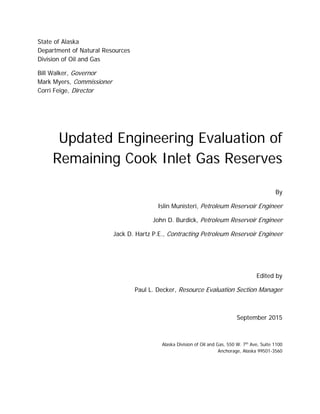 State of Alaska
Department of Natural Resources
Division of Oil and Gas
Bill Walker, Governor
Mark Myers, Commissioner
Corri Feige, Director
Updated Engineering Evaluation of
Remaining Cook Inlet Gas Reserves
By
Islin Munisteri, Petroleum Reservoir Engineer
John D. Burdick, Petroleum Reservoir Engineer
Jack D. Hartz P.E., Contracting Petroleum Reservoir Engineer
Edited by
Paul L. Decker, Resource Evaluation Section Manager
September 2015
Alaska Division of Oil and Gas, 550 W. 7th
Ave, Suite 1100
Anchorage, Alaska 99501-3560
 