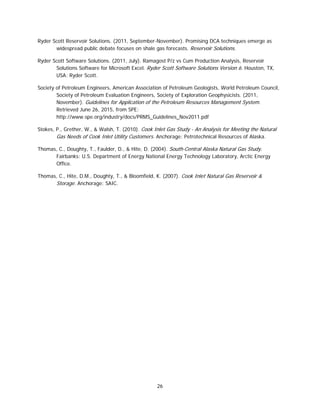 26
Ryder Scott Reservoir Solutions. (2011, September-November). Promising DCA techniques emerge as
widespread public debate focuses on shale gas forecasts. Reservoir Solutions.
Ryder Scott Software Solutions. (2011, July). Ramagost P/z vs Cum Production Analysis, Reservoir
Solutions Software for Microsoft Excel. Ryder Scott Software Solutions Version 6. Houston, TX,
USA: Ryder Scott.
Society of Petroleum Engineers, American Association of Petroleum Geologists, World Petroleum Council,
Society of Petroleum Evaluation Engineers, Society of Exploration Geophysicists. (2011,
November). Guidelines for Application of the Petroleum Resources Management System.
Retrieved June 26, 2015, from SPE:
http://www.spe.org/industry/docs/PRMS_Guidelines_Nov2011.pdf
Stokes, P., Grether, W., & Walsh, T. (2010). Cook Inlet Gas Study - An Analysis for Meeting the Natural
Gas Needs of Cook Inlet Utility Customers. Anchorage: Petrotechnical Resources of Alaska.
Thomas, C., Doughty, T., Faulder, D., & Hite, D. (2004). South-Central Alaska Natural Gas Study.
Fairbanks: U.S. Department of Energy National Energy Technology Laboratory, Arctic Energy
Office.
Thomas, C., Hite, D.M., Doughty, T., & Bloomfield, K. (2007). Cook Inlet Natural Gas Reservoir &
Storage. Anchorage: SAIC.
 
