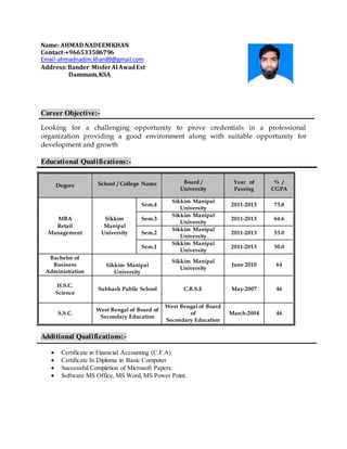 Name: AHMAD NADEEMKHAN
Contact-+966533586796
Email-ahmadnadim.khan89@gmail.com
Address:Bander MisferAl AwadEst
Dammam,KSA
Career Objective:-
Looking for a challenging opportunity to prove credentials in a professional
organization providing a good environment along with suitable opportunity for
development and growth
Educational Qualifications:-
Additional Qualifications:-
 Certificate in Financial Accounting (C.F.A)
 Certificate In Diploma in Basic Computer
 Successful Completion of Microsoft Papers.
 Software MS Office, MS Word, MS Power Point.
Degree School / College Name Board /
University
Year of
Passing
% /
CGPA
MBA
Retail
Management
Sikkim
Manipal
University
Sem.4
Sikkim Manipal
University
2011-2013 73.8
Sem.3
Sikkim Manipal
University
2011-2013 64.6
Sem.2
Sikkim Manipal
University
2011-2013 53.0
Sem.1
Sikkim Manipal
University
2011-2013 50.0
Bachelor of
Business
Administration
Sikkim Manipal
University
June 2010 64Sikkim Manipal
University
H.S.C.
Science
Subhash Public School C.B.S.E May-2007 46
S.S.C.
West Bengal of Board of
Secondary Education
West Bengal of Board
of
Secondary Education
March-2004 46
 