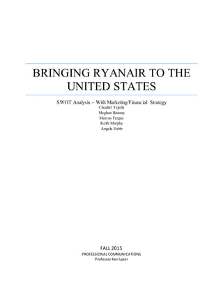 BRINGING RYANAIR TO THE
UNITED STATES
SWOT Analysis – With Marketing/Financial Strategy
Claudiel Tejeda
Meghan Bistany
Marcus Fergus
Keith Murphy
Angela Hebb
FALL 2015
PROFESSIONAL COMMUNICATIONS
Professor Ken Lazer
 